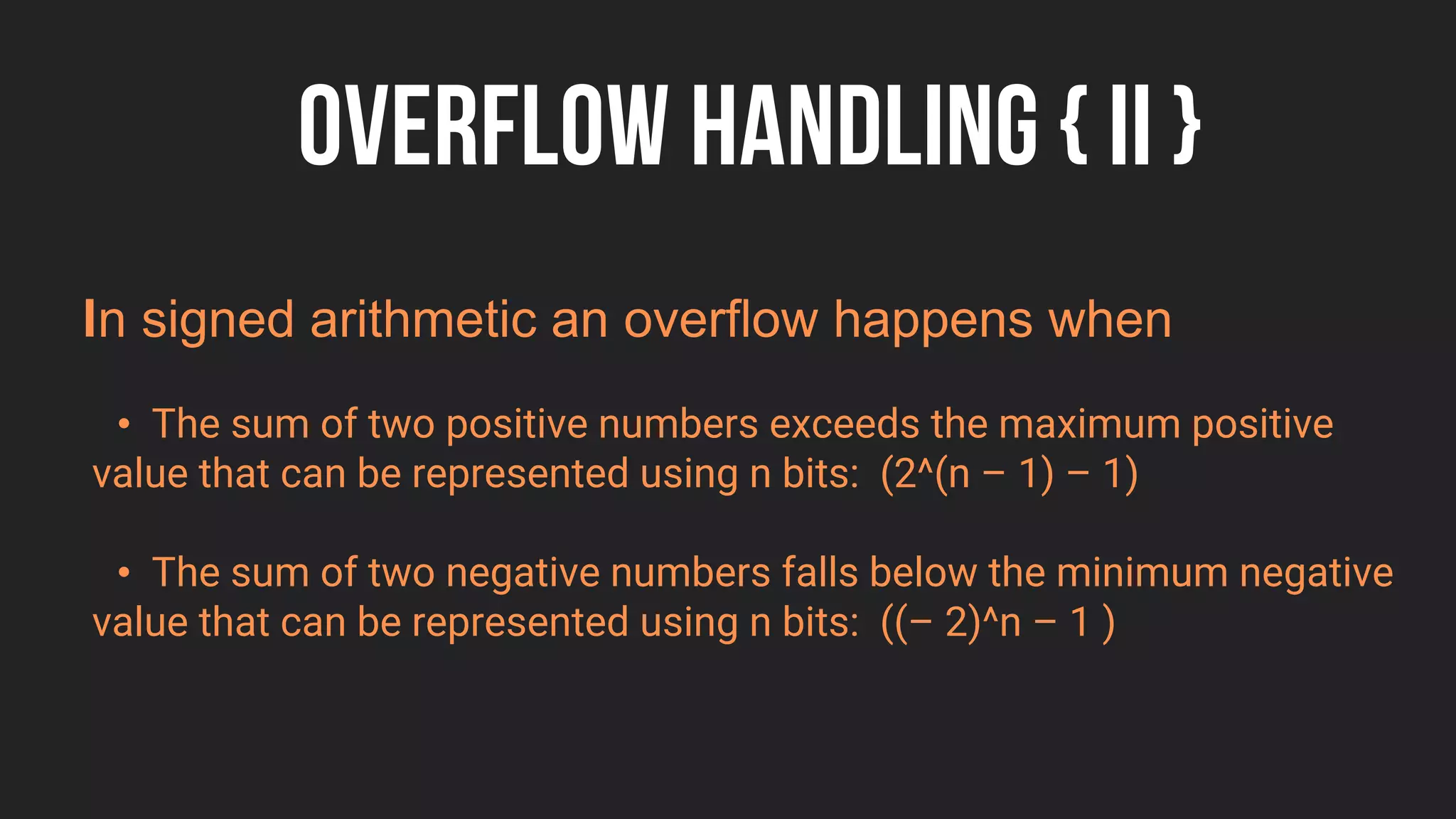 OVERFLOW HANDLING { II }
n signed arithmetic an overflow happens when
• The sum of two positive numbers exceeds the maximum positive
value that can be represented using n bits: (2^(n – 1) – 1)
• The sum of two negative numbers falls below the minimum negative
value that can be represented using n bits: ((– 2)^n – 1 )
 