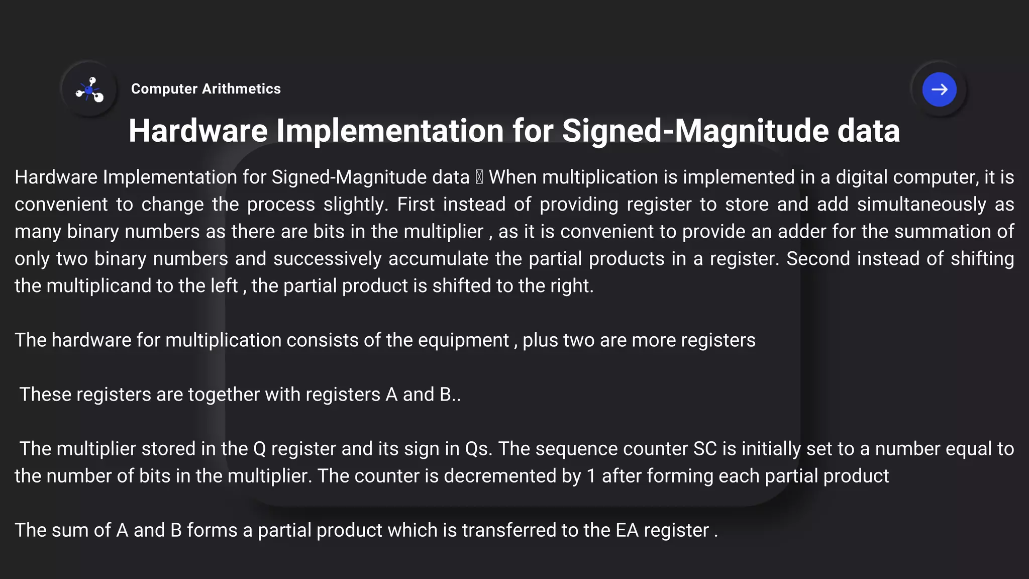 Hardware Implementation for Signed-Magnitude data
Hardware Implementation for Signed-Magnitude data When multiplication is implemented in a digital computer, it is
convenient to change the process slightly. First instead of providing register to store and add simultaneously as
many binary numbers as there are bits in the multiplier , as it is convenient to provide an adder for the summation of
only two binary numbers and successively accumulate the partial products in a register. Second instead of shifting
the multiplicand to the left , the partial product is shifted to the right.
The hardware for multiplication consists of the equipment , plus two are more registers
These registers are together with registers A and B..
The multiplier stored in the Q register and its sign in Qs. The sequence counter SC is initially set to a number equal to
the number of bits in the multiplier. The counter is decremented by 1 after forming each partial product
The sum of A and B forms a partial product which is transferred to the EA register .
Computer Arithmetics
 