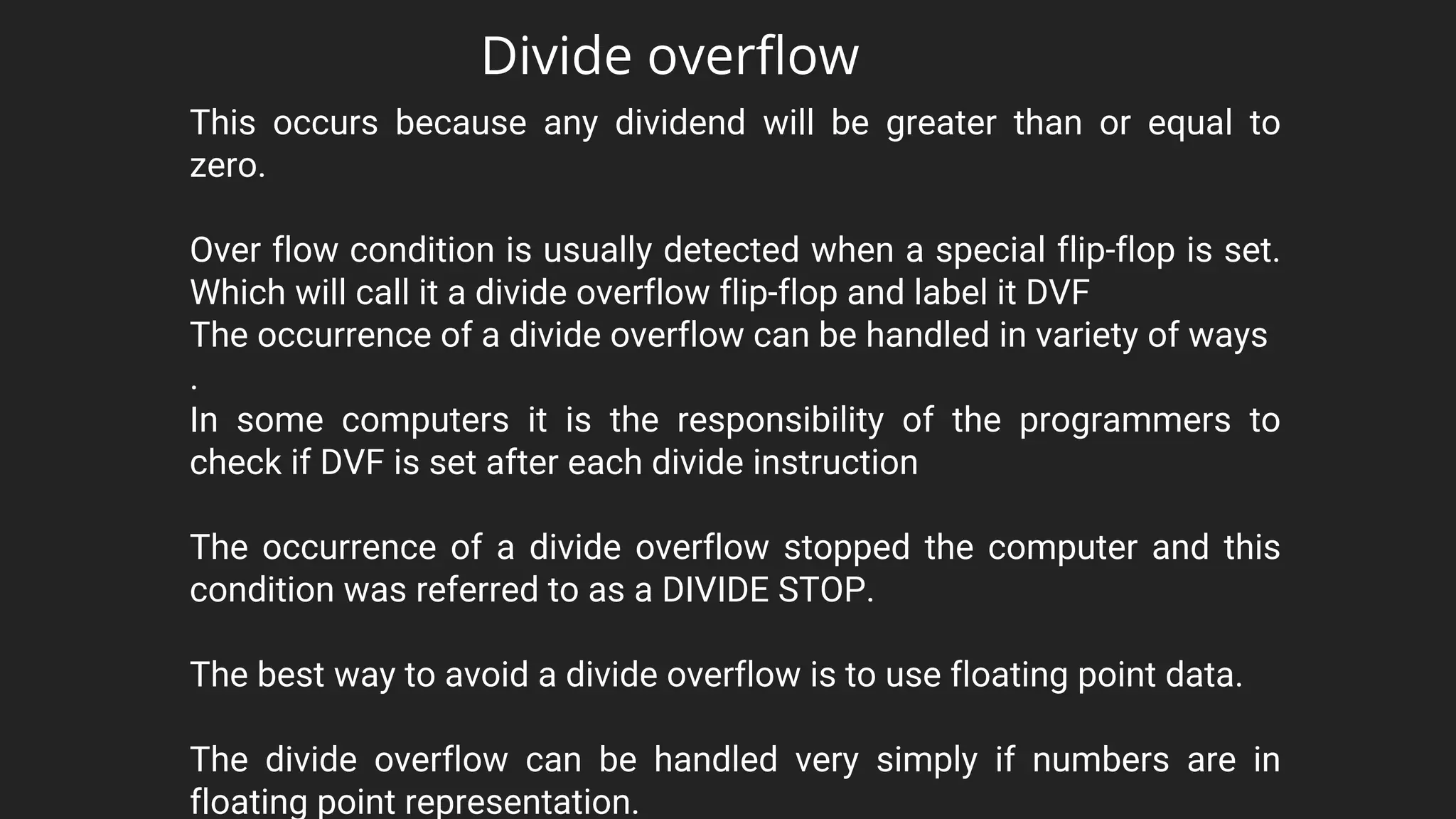 This occurs because any dividend will be greater than or equal to
zero.
Over flow condition is usually detected when a special flip-flop is set.
Which will call it a divide overflow flip-flop and label it DVF
The occurrence of a divide overflow can be handled in variety of ways
.
In some computers it is the responsibility of the programmers to
check if DVF is set after each divide instruction
The occurrence of a divide overflow stopped the computer and this
condition was referred to as a DIVIDE STOP.
The best way to avoid a divide overflow is to use floating point data.
The divide overflow can be handled very simply if numbers are in
floating point representation.
Divide overflow
 