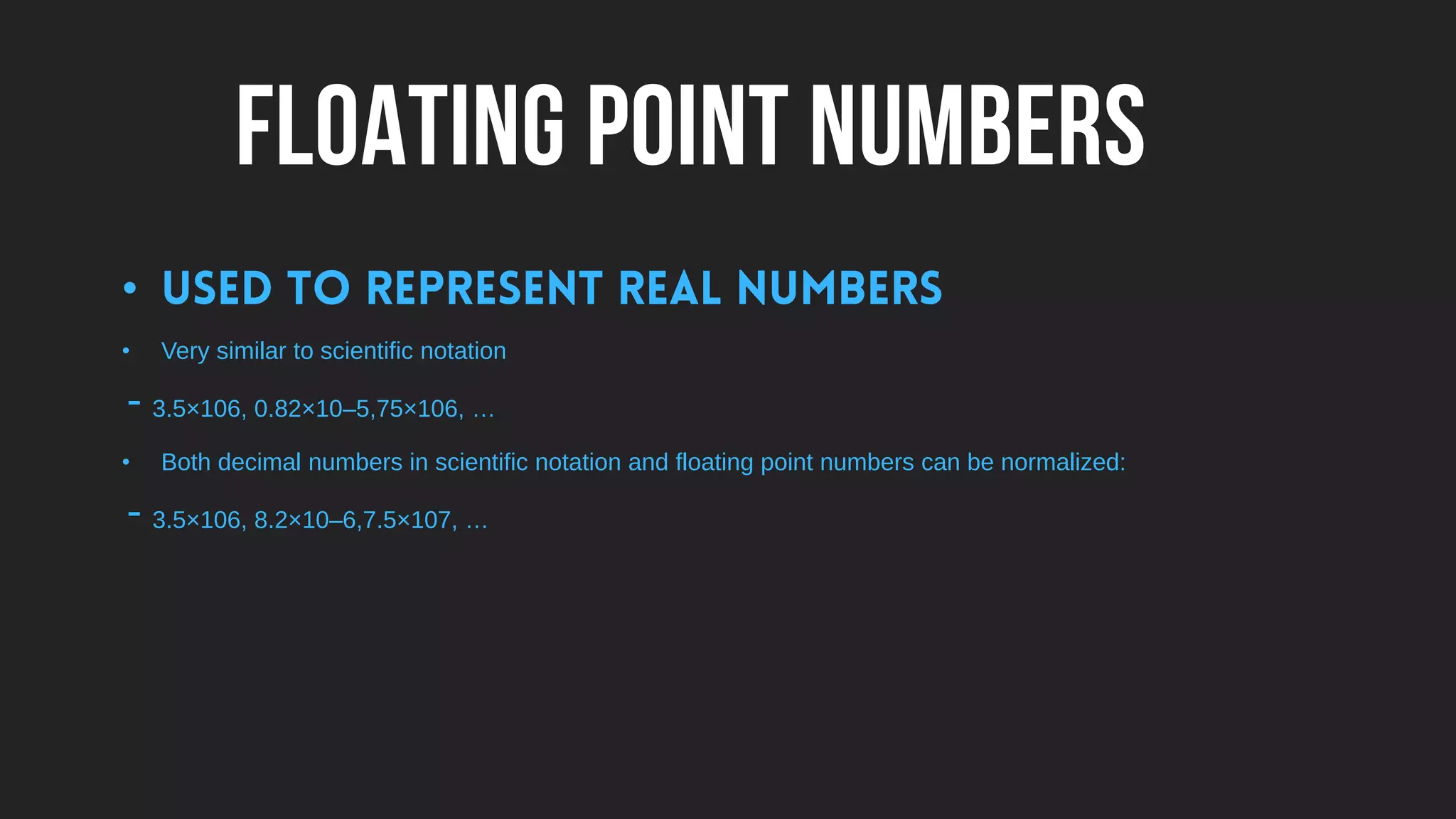 FLOATING POINT NUMBERS
•
• Very similar to scientific notation
- 3.5×106, 0.82×10–5,75×106, …
• Both decimal numbers in scientific notation and floating point numbers can be normalized:
- 3.5×106, 8.2×10–6,7.5×107, …
 