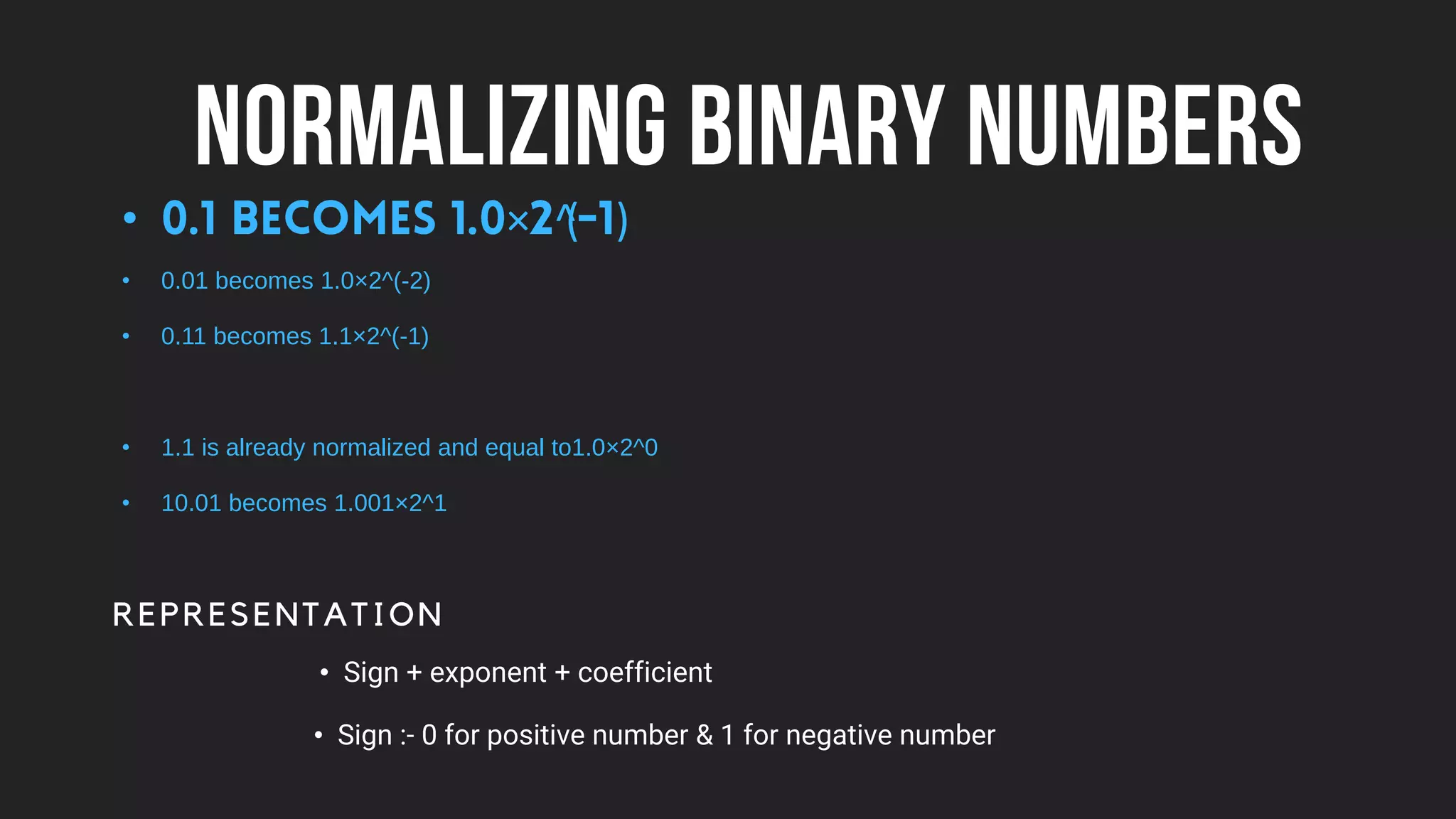 NORMALIZING BINARY NUMBERS
• × ^
( )
• 0.01 becomes 1.0×2^(-2)
• 0.11 becomes 1.1×2^(-1)
• 1.1 is already normalized and equal to1.0×2^0
• 10.01 becomes 1.001×2^1
REPRESENTATION
• Sign + exponent + coefficient
• Sign :- 0 for positive number & 1 for negative number
 