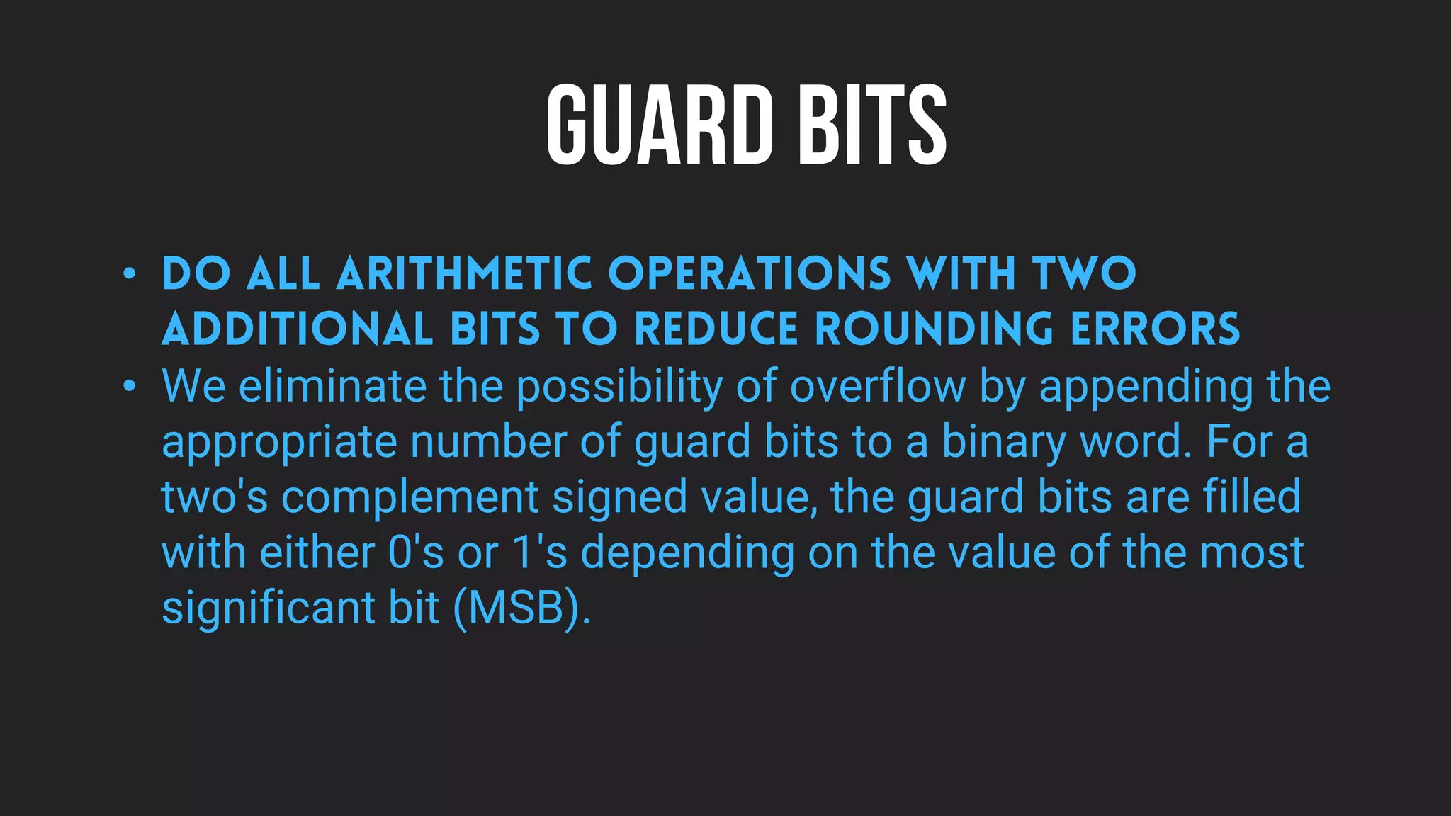 GUARD BITS
•
• We eliminate the possibility of overflow by appending the
appropriate number of guard bits to a binary word. For a
two's complement signed value, the guard bits are filled
with either 0's or 1's depending on the value of the most
significant bit (MSB).
 