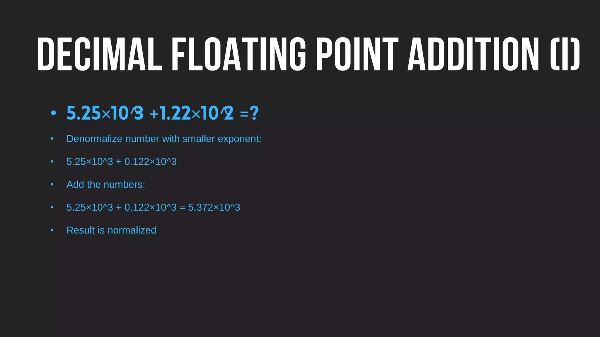 DECIMAL FLOATING POINT ADDITION (I)
• × ^ + × ^ =
• Denormalize number with smaller exponent:
• 5.25×10^3 + 0.122×10^3
• Add the numbers:
• 5.25×10^3 + 0.122×10^3 = 5.372×10^3
• Result is normalized
 