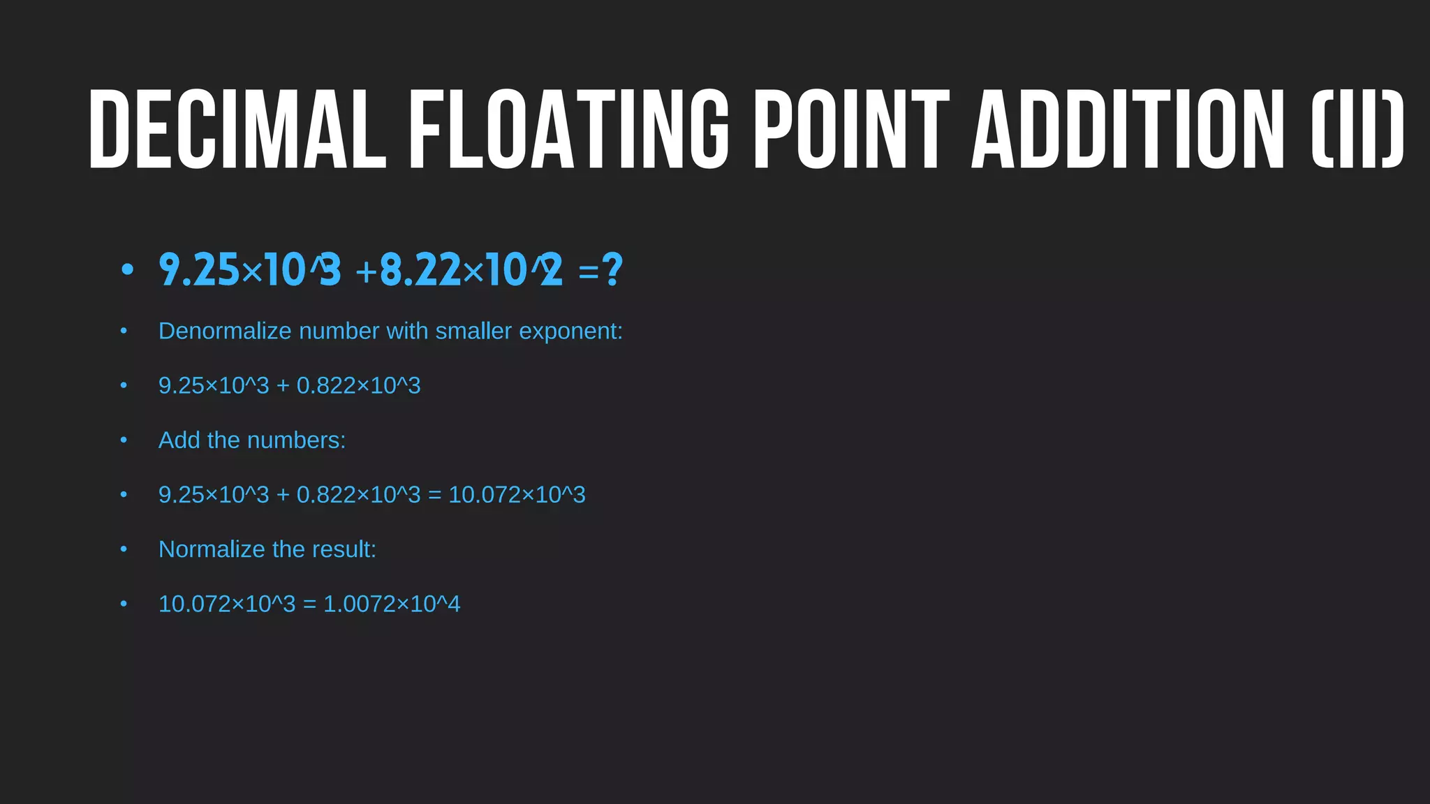 DECIMAL FLOATING POINT ADDITION (II)
• × ^ + × ^ =
• Denormalize number with smaller exponent:
• 9.25×10^3 + 0.822×10^3
• Add the numbers:
• 9.25×10^3 + 0.822×10^3 = 10.072×10^3
• Normalize the result:
• 10.072×10^3 = 1.0072×10^4
 