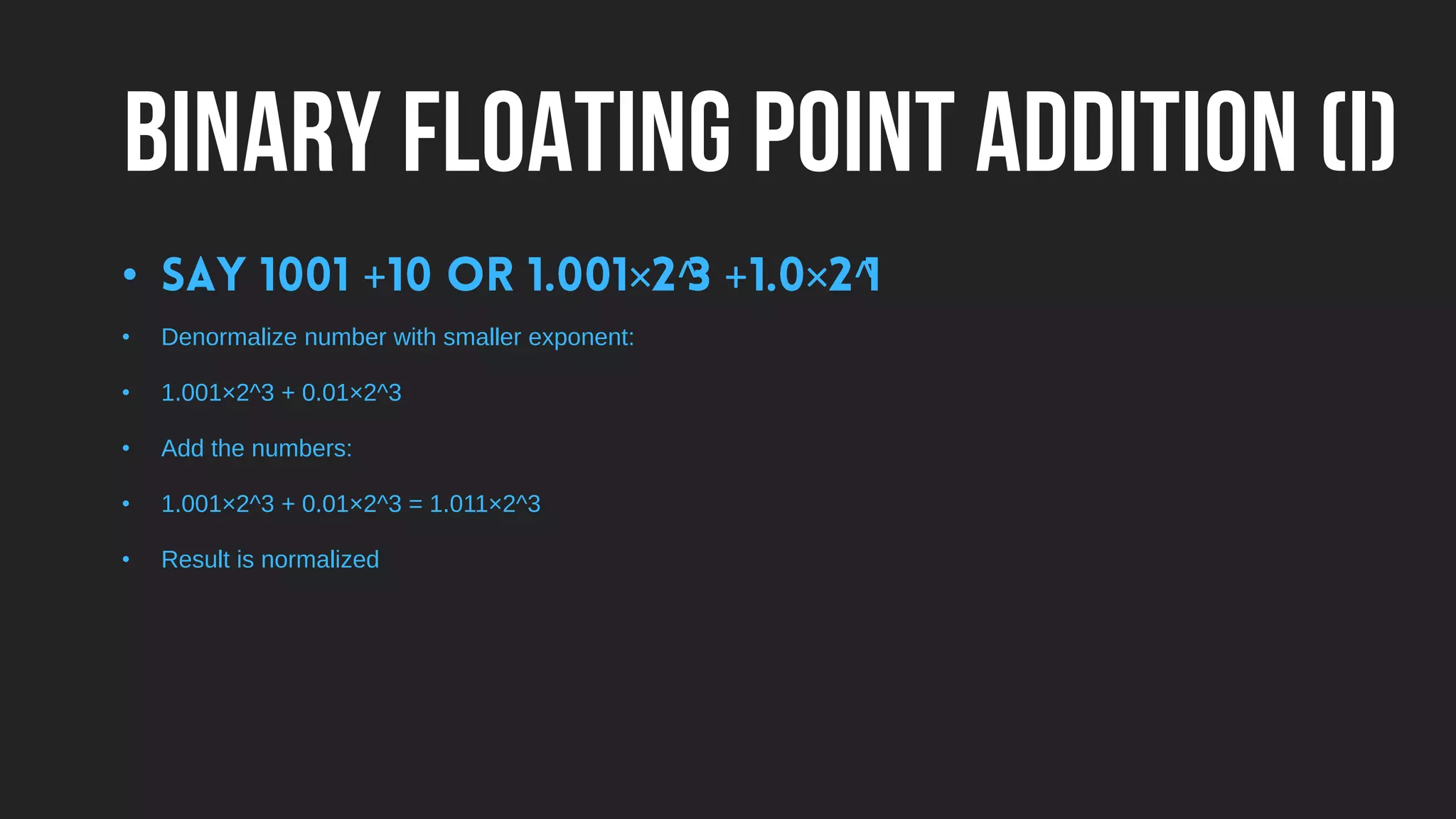 BINARY FLOATING POINT ADDITION (I)
• + × ^ + × ^
• Denormalize number with smaller exponent:
• 1.001×2^3 + 0.01×2^3
• Add the numbers:
• 1.001×2^3 + 0.01×2^3 = 1.011×2^3
• Result is normalized
 