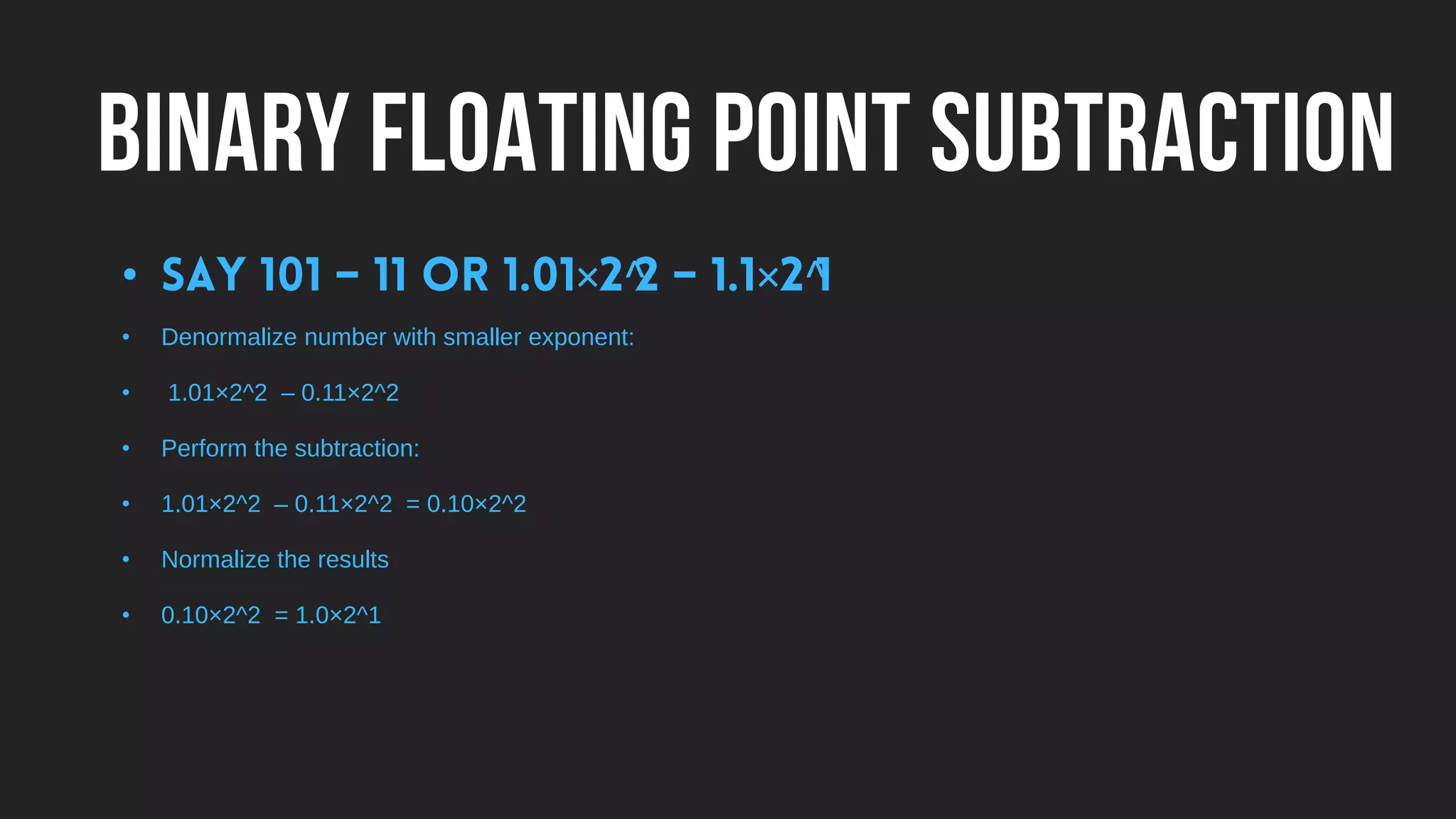 BINARY FLOATING POINT SUBTRACTION
• × ^ × ^
• Denormalize number with smaller exponent:
• 1.01×2^2 – 0.11×2^2
• Perform the subtraction:
• 1.01×2^2 – 0.11×2^2 = 0.10×2^2
• Normalize the results
• 0.10×2^2 = 1.0×2^1
 