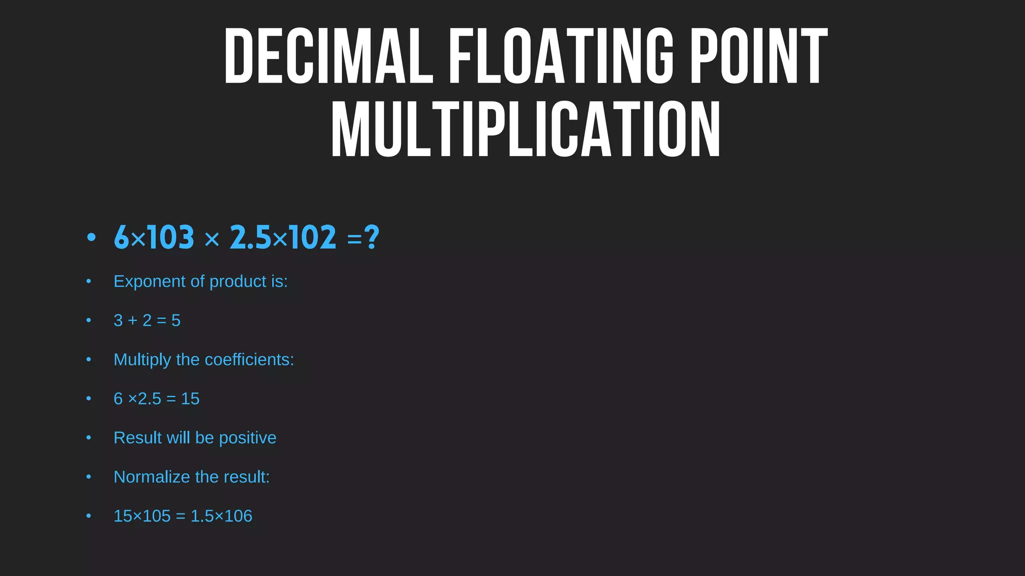 DECIMAL FLOATING POINT
MULTIPLICATION
• × × × =
• Exponent of product is:
• 3 + 2 = 5
• Multiply the coefficients:
• 6 ×2.5 = 15
• Result will be positive
• Normalize the result:
• 15×105 = 1.5×106
 