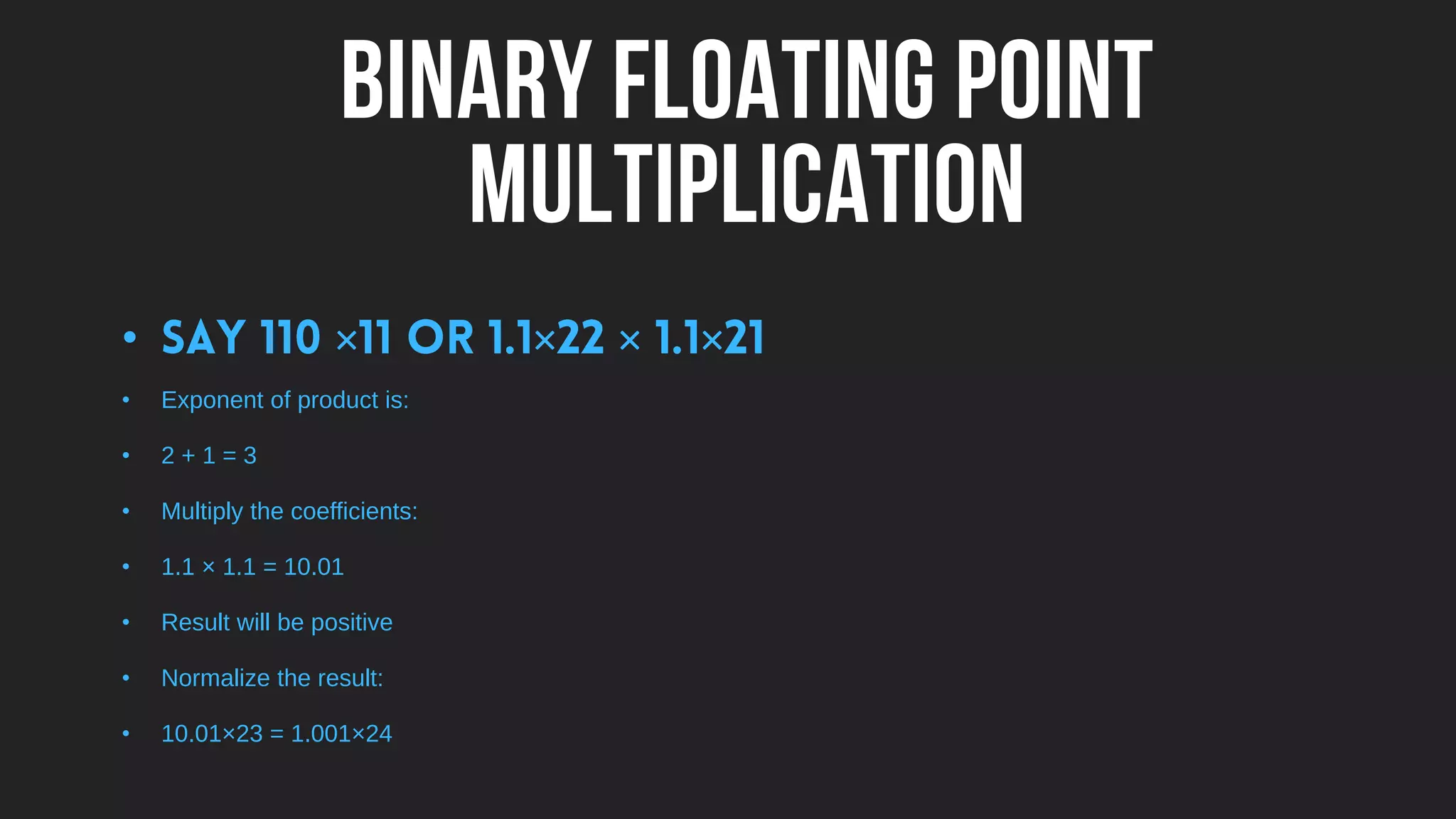 BINARY FLOATING POINT
MULTIPLICATION
• × × × ×
• Exponent of product is:
• 2 + 1 = 3
• Multiply the coefficients:
• 1.1 × 1.1 = 10.01
• Result will be positive
• Normalize the result:
• 10.01×23 = 1.001×24
 