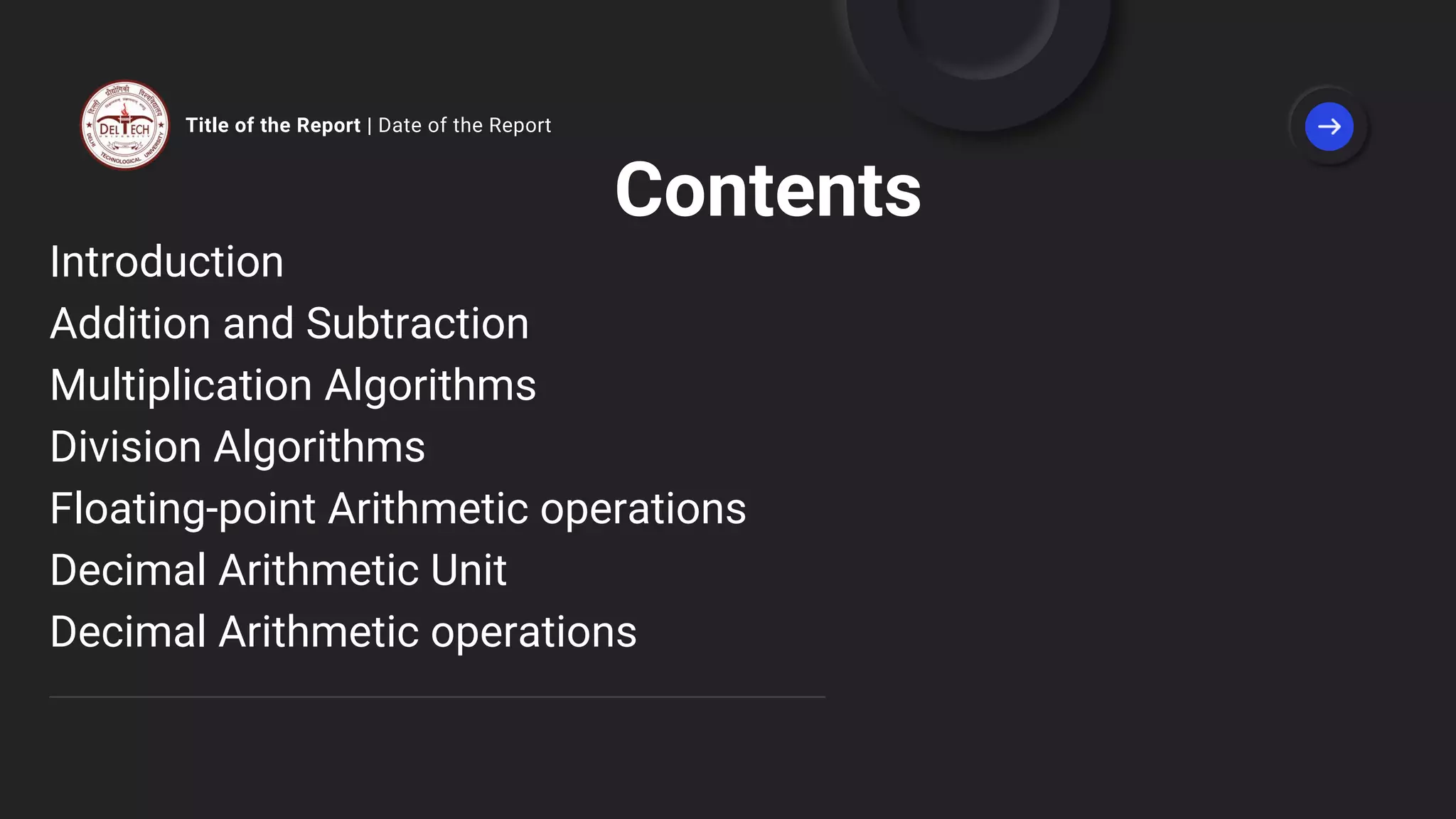Title of the Report | Date of the Report
Contents
Introduction
Addition and Subtraction
Multiplication Algorithms
Division Algorithms
Floating-point Arithmetic operations
Decimal Arithmetic Unit
Decimal Arithmetic operations
 
