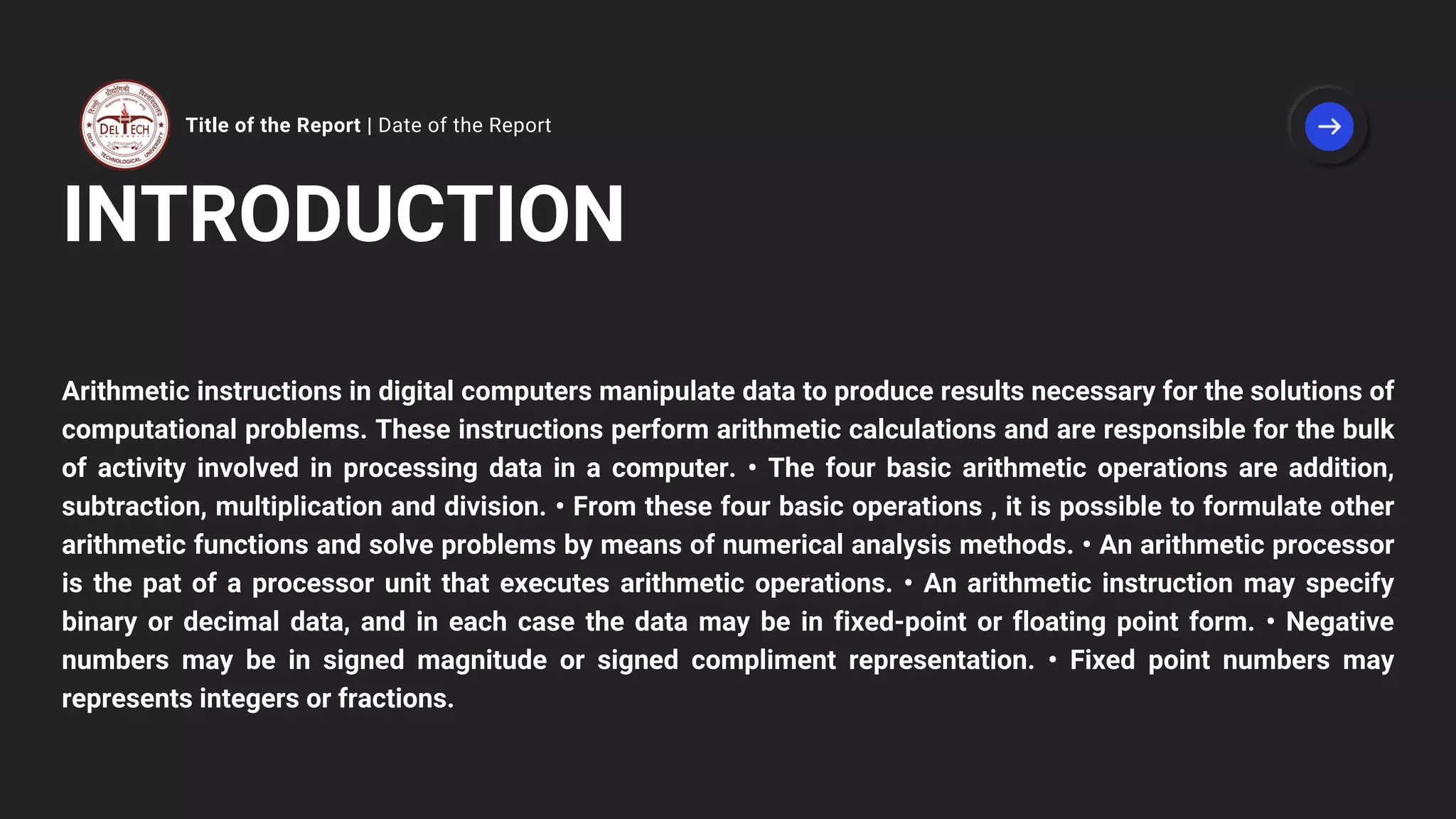 Title of the Report | Date of the Report
INTRODUCTION
Arithmetic instructions in digital computers manipulate data to produce results necessary for the solutions of
computational problems. These instructions perform arithmetic calculations and are responsible for the bulk
of activity involved in processing data in a computer. • The four basic arithmetic operations are addition,
subtraction, multiplication and division. • From these four basic operations , it is possible to formulate other
arithmetic functions and solve problems by means of numerical analysis methods. • An arithmetic processor
is the pat of a processor unit that executes arithmetic operations. • An arithmetic instruction may specify
binary or decimal data, and in each case the data may be in fixed-point or floating point form. • Negative
numbers may be in signed magnitude or signed compliment representation. • Fixed point numbers may
represents integers or fractions.
 