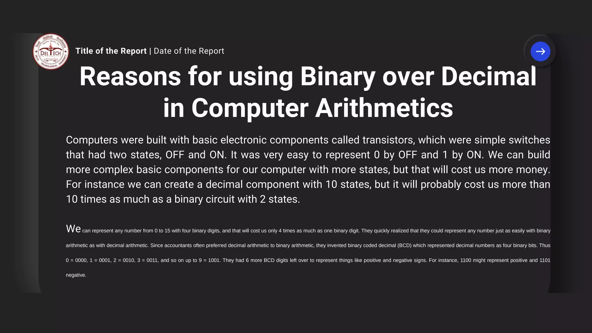 Reasons for using Binary over Decimal
in Computer Arithmetics
Computers were built with basic electronic components called transistors, which were simple switches
that had two states, OFF and ON. It was very easy to represent 0 by OFF and 1 by ON. We can build
more complex basic components for our computer with more states, but that will cost us more money.
For instance we can create a decimal component with 10 states, but it will probably cost us more than
10 times as much as a binary circuit with 2 states.
Wecan represent any number from 0 to 15 with four binary digits, and that will cost us only 4 times as much as one binary digit. They quickly realized that they could represent any number just as easily with binary
arithmetic as with decimal arithmetic. Since accountants often preferred decimal arithmetic to binary arithmetic, they invented binary coded decimal (BCD) which represented decimal numbers as four binary bits. Thus
0 = 0000, 1 = 0001, 2 = 0010, 3 = 0011, and so on up to 9 = 1001. They had 6 more BCD digits left over to represent things like positive and negative signs. For instance, 1100 might represent positive and 1101
negative.
Title of the Report | Date of the Report
 