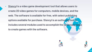 13
▸ Stencyl is a video game development tool that allows users to
create 2D video games for computers, mobile devices, and the
web. The software is available for free, with select publishing
options available for purchase. Stencyl is an authoring tool. It
includes several modules used to accomplish the necessary tasks
to create games with the software.
 