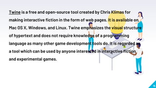 15
Twine is a free and open-source tool created by Chris Klimas for
making interactive fiction in the form of web pages. It is available on
Mac OS X, Windows, and Linux. Twine emphasizes the visual structure
of hypertext and does not require knowledge of a programming
language as many other game development tools do. It is regarded as
a tool which can be used by anyone interested in interactive fiction
and experimental games.
 