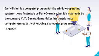 16
Game Maker is a computer program for the Windows operating
system. It was first made by Mark Overmars, but it is now made by
the company YoYo Games. Game Maker lets people make
computer games without knowing a computer programming
language.
 