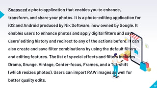 17
Snapseed a photo application that enables you to enhance,
transform, and share your photos. It is a photo-editing application for
iOS and Android produced by Nik Software, now owned by Google. It
enables users to enhance photos and apply digital filters and save
users' editing history and redirect to any of the actions before. It can
also create and save filter combinations by using the default filters
and editing features. The list of special effects and filters includes
Drama, Grunge, Vintage, Center-focus, Frames, and a Tilt-shift
(which resizes photos). Users can import RAW images as well for
better quality edits.
 