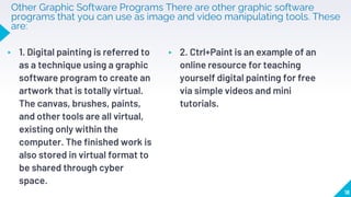 Other Graphic Software Programs There are other graphic software
programs that you can use as image and video manipulating tools. These
are:
▸ 1. Digital painting is referred to
as a technique using a graphic
software program to create an
artwork that is totally virtual.
The canvas, brushes, paints,
and other tools are all virtual,
existing only within the
computer. The finished work is
also stored in virtual format to
be shared through cyber
space.
▸ 2. Ctrl+Paint is an example of an
online resource for teaching
yourself digital painting for free
via simple videos and mini
tutorials.
18
 