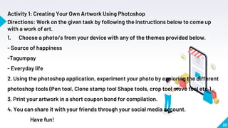 20
Activity 1: Creating Your Own Artwork Using Photoshop
Directions: Work on the given task by following the instructions below to come up
with a work of art.
1. Choose a photo/s from your device with any of the themes provided below.
- Source of happiness
-Tagumpay
- Everyday life
2. Using the photoshop application, experiment your photo by exploring the different
photoshop tools (Pen tool, Clone stamp tool Shape tools, crop tool move tool etc.)
3. Print your artwork in a short coupon bond for compilation.
4. You can share it with your friends through your social media account.
Have fun!
 
