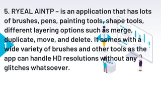 1
5. RYEAL AINTP – is an application that has lots
of brushes, pens, painting tools, shape tools,
different layering options such as merge,
duplicate, move, and delete. It comes with a
wide variety of brushes and other tools as the
app can handle HD resolutions without any
glitches whatsoever.
 