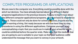 COMPUTER PROGRAMS OR APPLICATIONS
1
We are now in the computer era. Everything could be possibly done with the
aid of our devices. You have already learned about the different digital
programs/applications in the previous lessons. For you to learn more about
the different computer applications/programs, you must have to experience
doing it. These could not only be done for school purposes; it could also be
used in earning a living. Get ready because we will now have step by step
procedures in using the different applications. Compose yourself; start
conceptualizing a topic that you could use in making your artworks which
could be exhibited before the quarter ends. Make sure that the medium that
you are going to use is suitable to your topic so that your audience could
understand the message that you want to convey in your artwork.
 