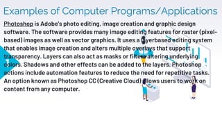Examples of Computer Programs/Applications
1
Photoshop is Adobe's photo editing, image creation and graphic design
software. The software provides many image editing features for raster (pixel-
based) images as well as vector graphics. It uses a layerbased editing system
that enables image creation and alters multiple overlays that support
transparency. Layers can also act as masks or filters altering underlying
colors. Shadows and other effects can be added to the layers. Photoshop
actions include automation features to reduce the need for repetitive tasks.
An option known as Photoshop CC (Creative Cloud) allows users to work on
content from any computer.
 