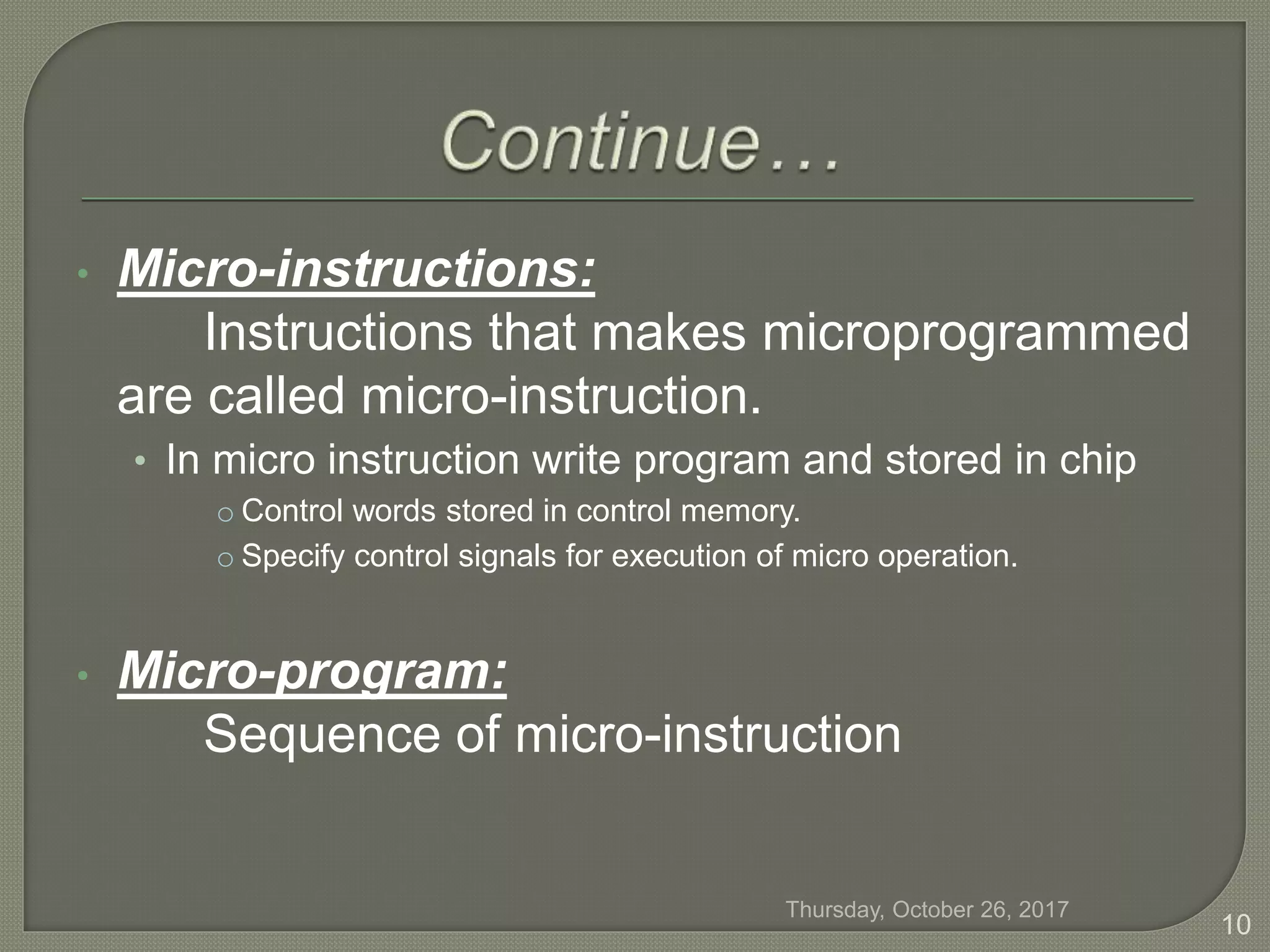 • Micro-instructions:
Instructions that makes microprogrammed
are called micro-instruction.
• In micro instruction write program and stored in chip
o Control words stored in control memory.
o Specify control signals for execution of micro operation.
• Micro-program:
Sequence of micro-instruction
Thursday, October 26, 2017
10
 