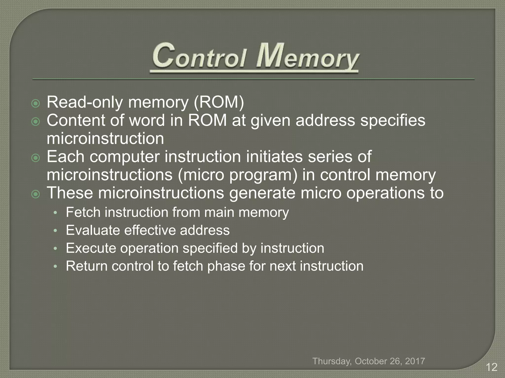  Read-only memory (ROM)
 Content of word in ROM at given address specifies
microinstruction
 Each computer instruction initiates series of
microinstructions (micro program) in control memory
 These microinstructions generate micro operations to
• Fetch instruction from main memory
• Evaluate effective address
• Execute operation specified by instruction
• Return control to fetch phase for next instruction
Thursday, October 26, 2017
12
 