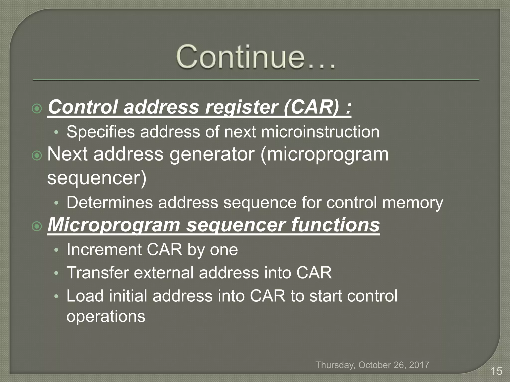  Control address register (CAR) :
• Specifies address of next microinstruction
 Next address generator (microprogram
sequencer)
• Determines address sequence for control memory
 Microprogram sequencer functions
• Increment CAR by one
• Transfer external address into CAR
• Load initial address into CAR to start control
operations
Thursday, October 26, 2017
15
 