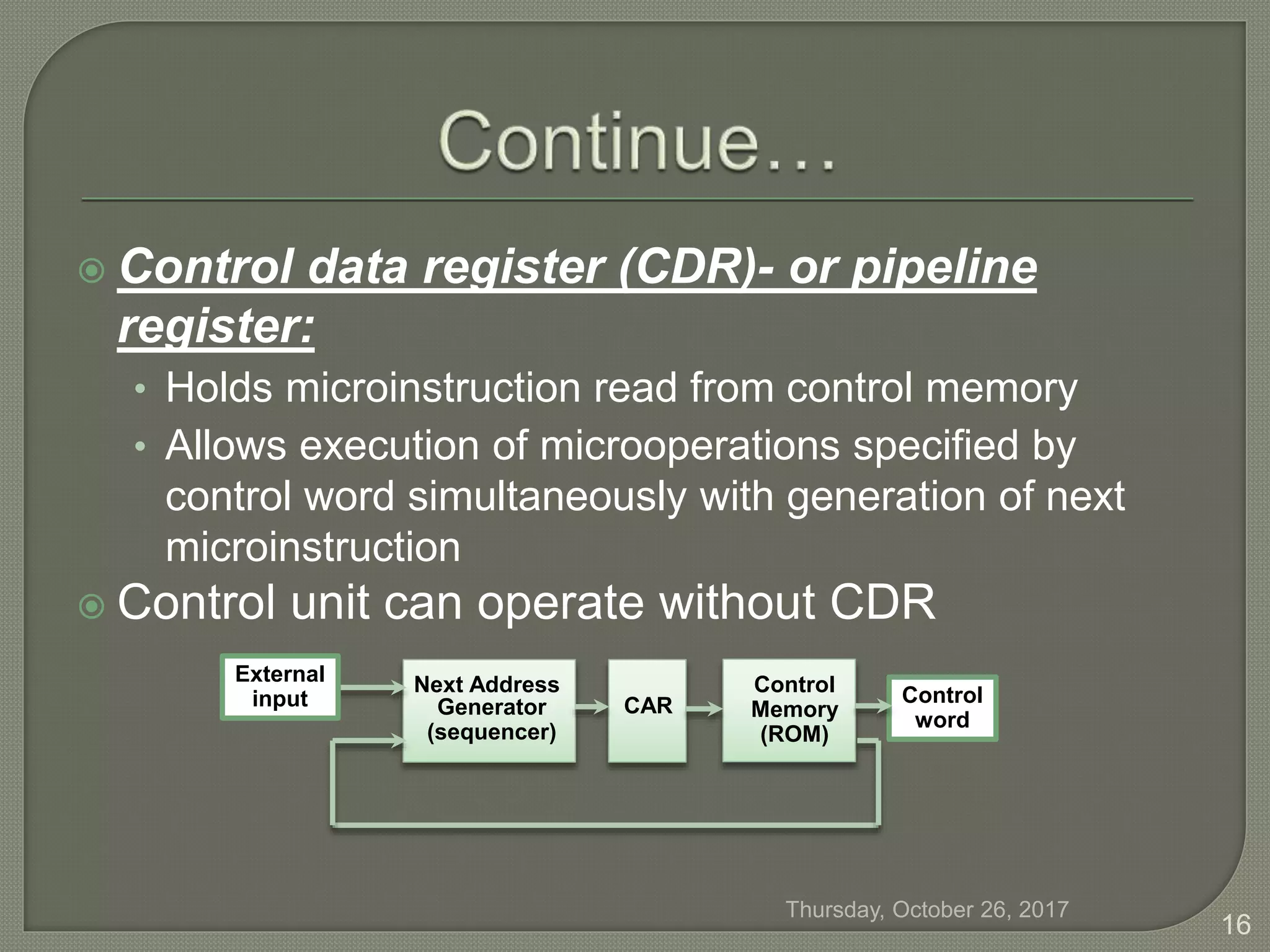  Control data register (CDR)- or pipeline
register:
• Holds microinstruction read from control memory
• Allows execution of microoperations specified by
control word simultaneously with generation of next
microinstruction
 Control unit can operate without CDR
Control
word
Next Address
Generator
(sequencer)
CAR
Control
Memory
(ROM)
External
input
Thursday, October 26, 2017
16
 