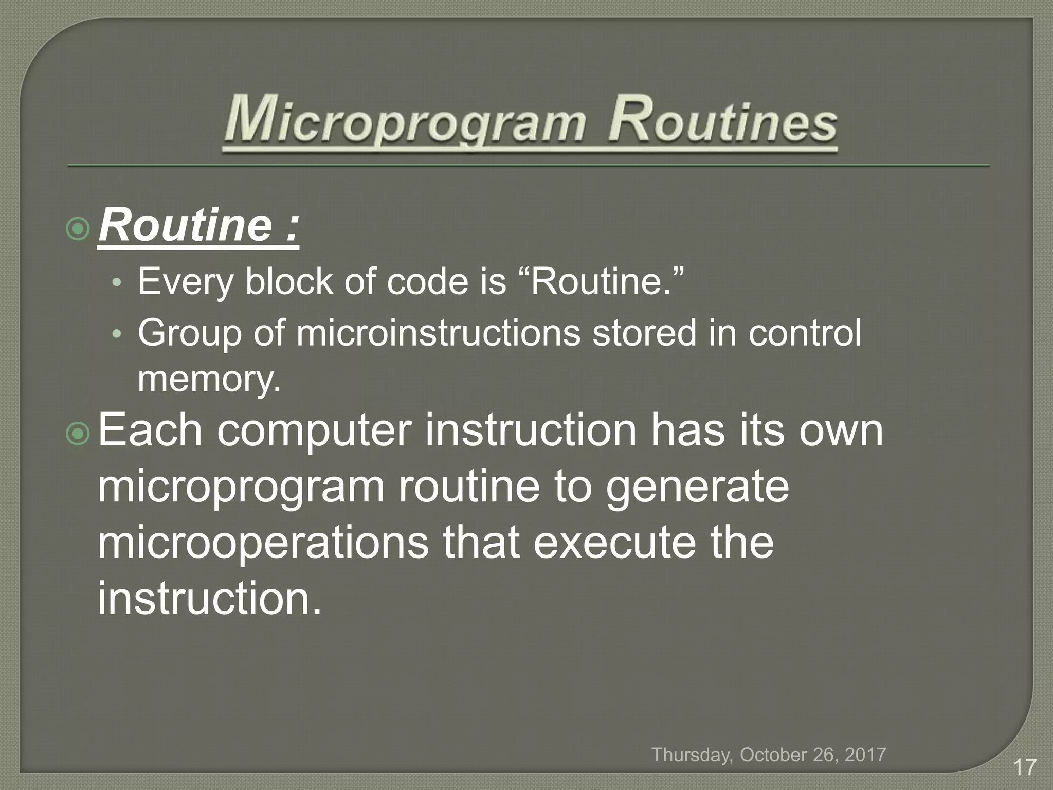 Routine :
• Every block of code is “Routine.”
• Group of microinstructions stored in control
memory.
Each computer instruction has its own
microprogram routine to generate
microoperations that execute the
instruction.
Thursday, October 26, 2017
17
 