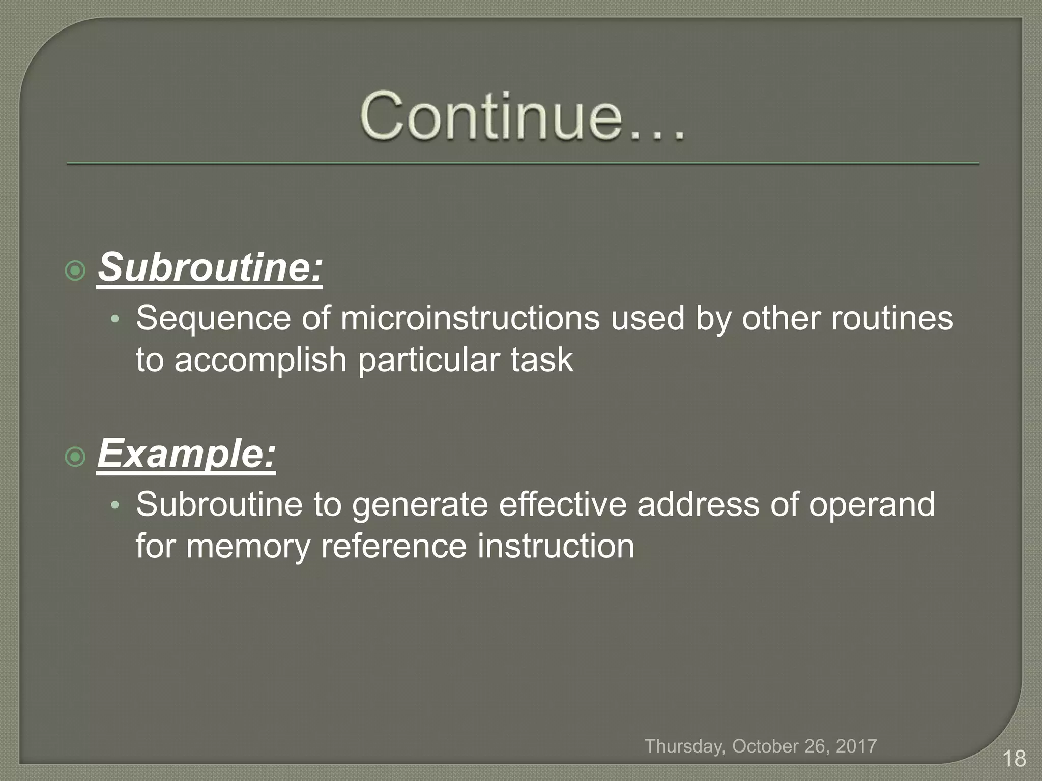  Subroutine:
• Sequence of microinstructions used by other routines
to accomplish particular task
 Example:
• Subroutine to generate effective address of operand
for memory reference instruction
Thursday, October 26, 2017
18
 
