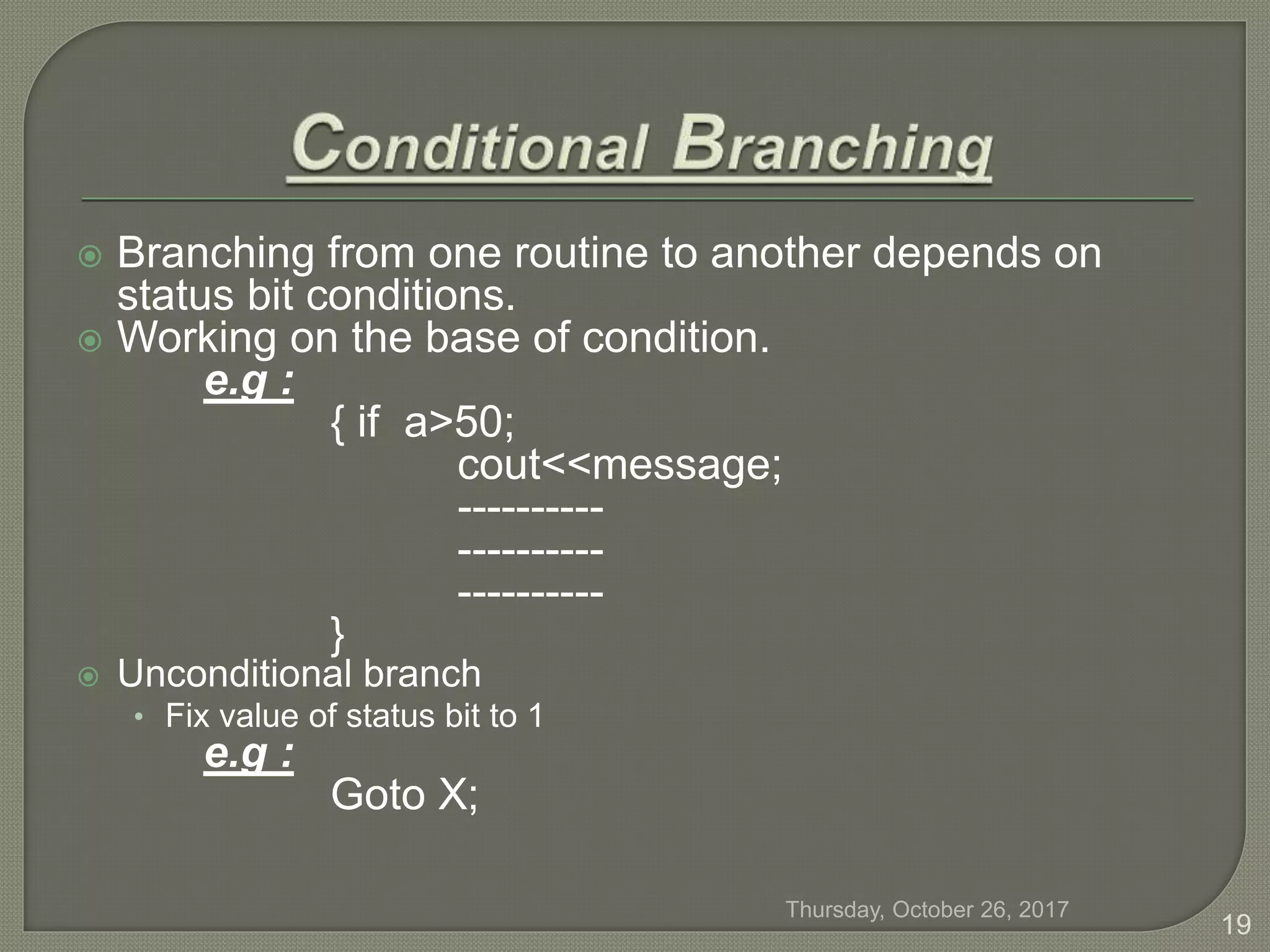  Branching from one routine to another depends on
status bit conditions.
 Working on the base of condition.
e.g :
{ if a>50;
cout<<message;
----------
----------
----------
}
 Unconditional branch
• Fix value of status bit to 1
e.g :
Goto X;
Thursday, October 26, 2017
19
 