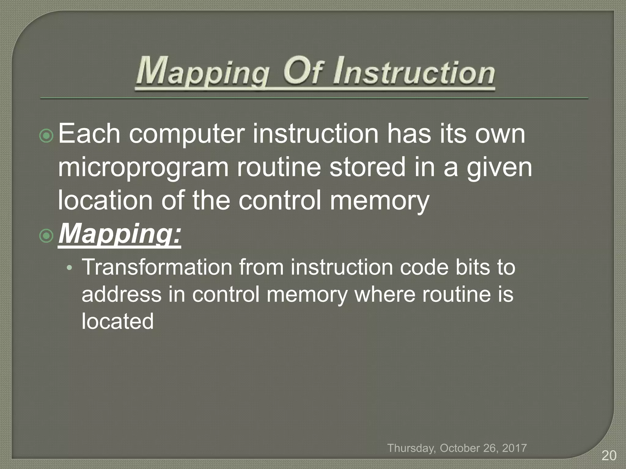 Each computer instruction has its own
microprogram routine stored in a given
location of the control memory
Mapping:
• Transformation from instruction code bits to
address in control memory where routine is
located
Thursday, October 26, 2017
20
 