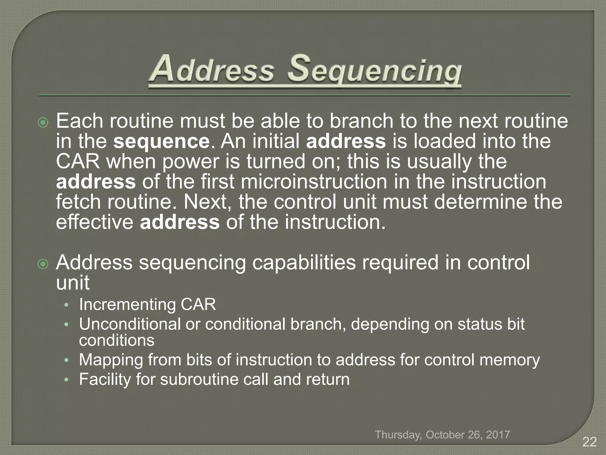  Each routine must be able to branch to the next routine
in the sequence. An initial address is loaded into the
CAR when power is turned on; this is usually the
address of the first microinstruction in the instruction
fetch routine. Next, the control unit must determine the
effective address of the instruction.
 Address sequencing capabilities required in control
unit
• Incrementing CAR
• Unconditional or conditional branch, depending on status bit
conditions
• Mapping from bits of instruction to address for control memory
• Facility for subroutine call and return
Thursday, October 26, 2017
22
 