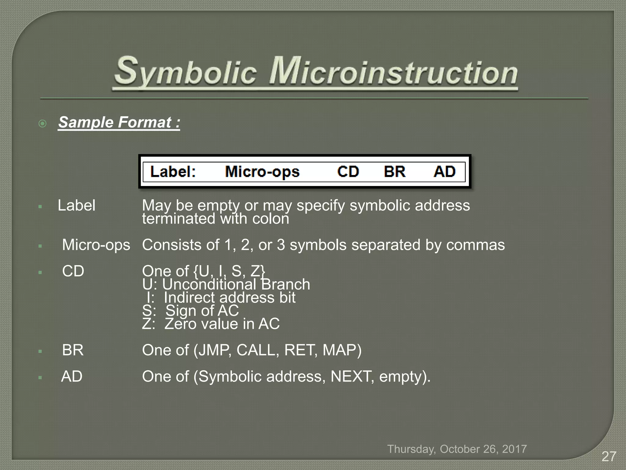  Sample Format :
 Label May be empty or may specify symbolic address
terminated with colon
 Micro-ops Consists of 1, 2, or 3 symbols separated by commas
 CD One of {U, I, S, Z}
U: Unconditional Branch
I: Indirect address bit
S: Sign of AC
Z: Zero value in AC
 BR One of (JMP, CALL, RET, MAP)
 AD One of (Symbolic address, NEXT, empty).
Thursday, October 26, 2017
27
 