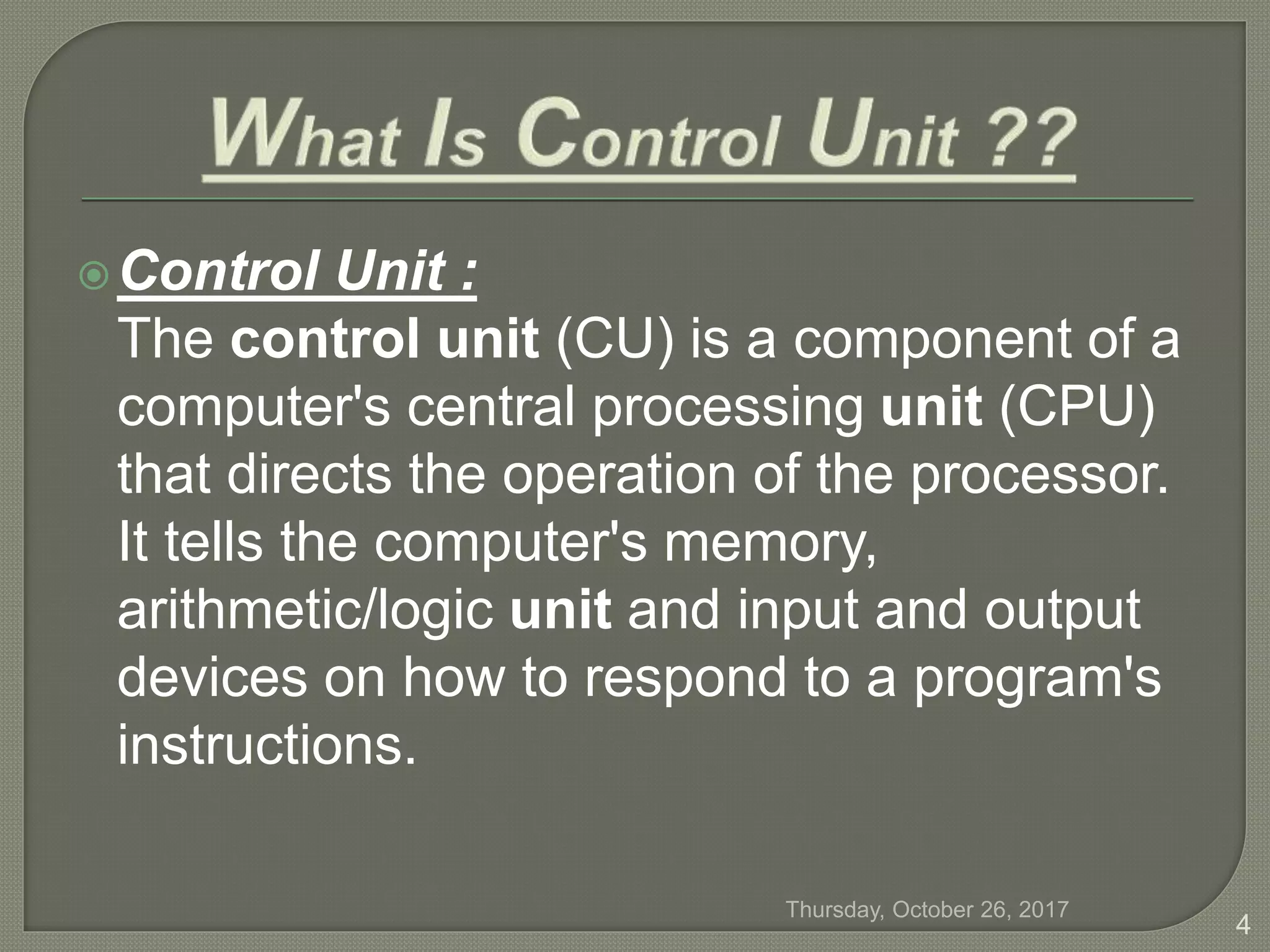 Control Unit :
The control unit (CU) is a component of a
computer's central processing unit (CPU)
that directs the operation of the processor.
It tells the computer's memory,
arithmetic/logic unit and input and output
devices on how to respond to a program's
instructions.
Thursday, October 26, 2017
4
 