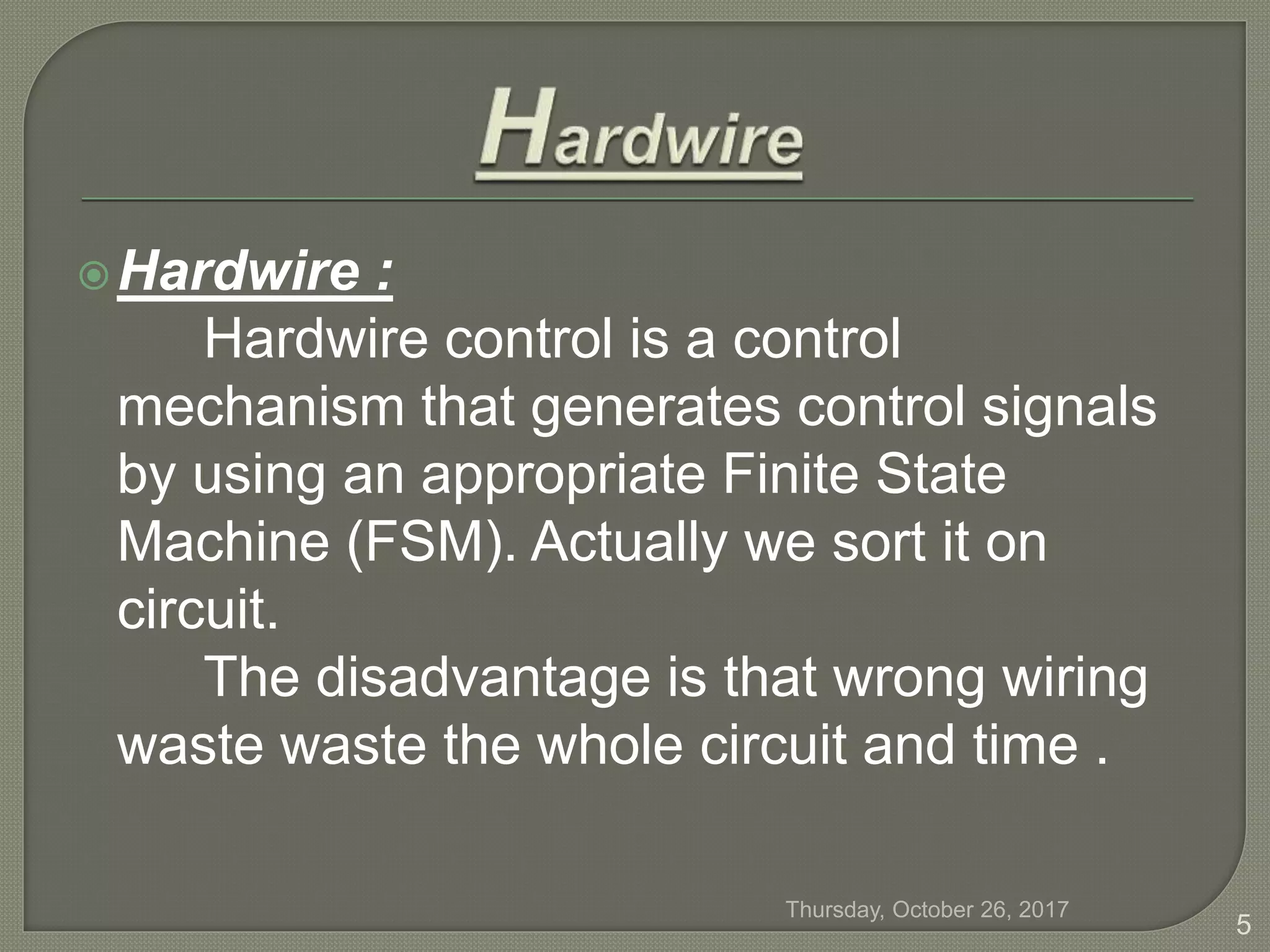 Hardwire :
Hardwire control is a control
mechanism that generates control signals
by using an appropriate Finite State
Machine (FSM). Actually we sort it on
circuit.
The disadvantage is that wrong wiring
waste waste the whole circuit and time .
Thursday, October 26, 2017
5
 