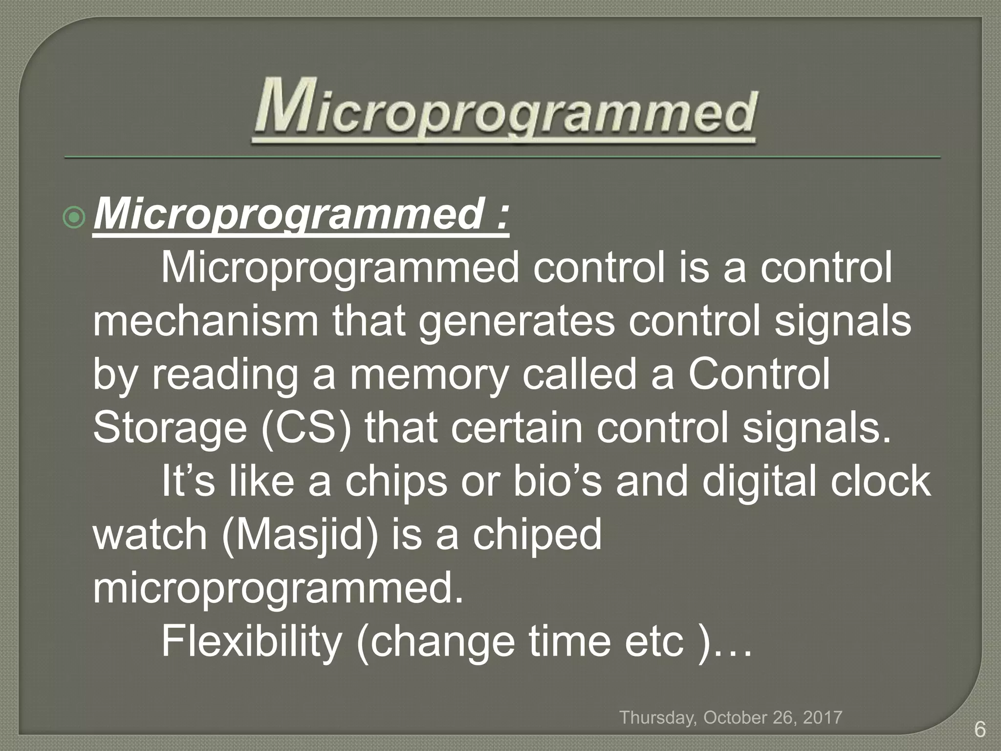Microprogrammed :
Microprogrammed control is a control
mechanism that generates control signals
by reading a memory called a Control
Storage (CS) that certain control signals.
It’s like a chips or bio’s and digital clock
watch (Masjid) is a chiped
microprogrammed.
Flexibility (change time etc )…
Thursday, October 26, 2017
6
 