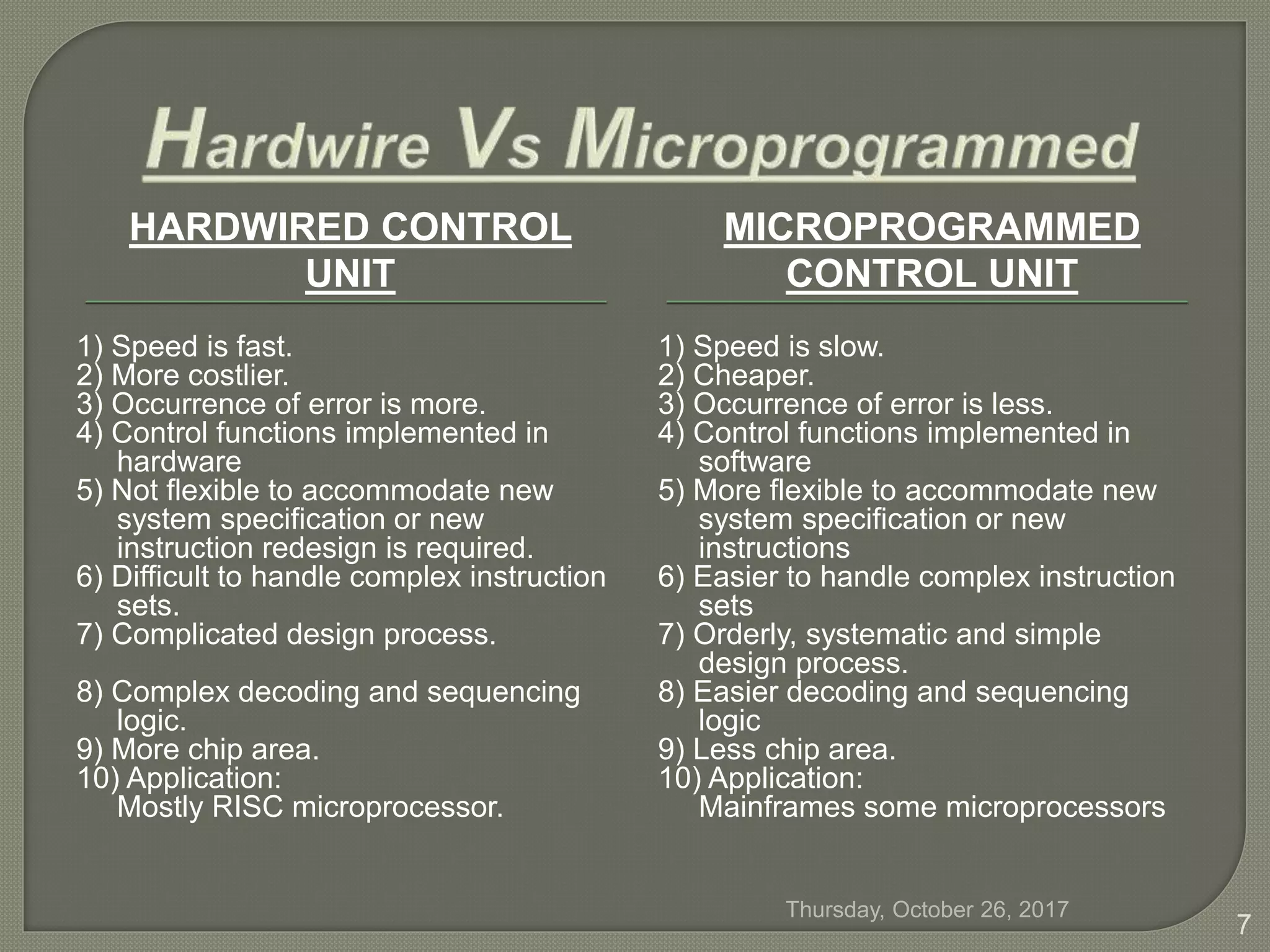 HARDWIRED CONTROL
UNIT
MICROPROGRAMMED
CONTROL UNIT
1) Speed is fast.
2) More costlier.
3) Occurrence of error is more.
4) Control functions implemented in
hardware
5) Not flexible to accommodate new
system specification or new
instruction redesign is required.
6) Difficult to handle complex instruction
sets.
7) Complicated design process.
8) Complex decoding and sequencing
logic.
9) More chip area.
10) Application:
Mostly RISC microprocessor.
1) Speed is slow.
2) Cheaper.
3) Occurrence of error is less.
4) Control functions implemented in
software
5) More flexible to accommodate new
system specification or new
instructions
6) Easier to handle complex instruction
sets
7) Orderly, systematic and simple
design process.
8) Easier decoding and sequencing
logic
9) Less chip area.
10) Application:
Mainframes some microprocessors
Thursday, October 26, 2017
7
 