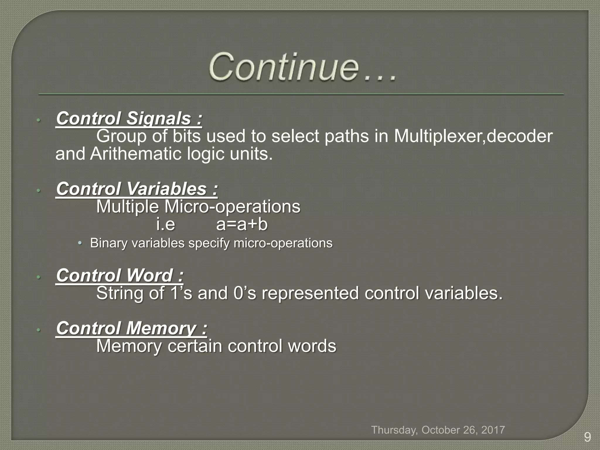 • Control Signals :
Group of bits used to select paths in Multiplexer,decoder
and Arithematic logic units.
• Control Variables :
Multiple Micro-operations
i.e a=a+b
• Binary variables specify micro-operations
• Control Word :
String of 1’s and 0’s represented control variables.
• Control Memory :
Memory certain control words
Thursday, October 26, 2017
9
 