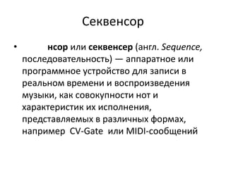 Секвенсор
•        нсор или секвенсер (англ. Sequence,
    последовательность) — аппаратное или
    программное устройство для записи в
    реальном времени и воспроизведения
    музыки, как совокупности нот и
    характеристик их исполнения,
    представляемых в различных формах,
    например CV-Gate или MIDI-сообщений
 