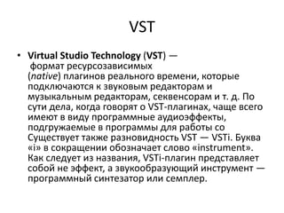 VST
• Virtual Studio Technology (VST) —
   формат ресурсозависимых
  (native) плагинов реального времени, которые
  подключаются к звуковым редакторам и
  музыкальным редакторам, секвенсорам и т. д. По
  сути дела, когда говорят о VST-плагинах, чаще всего
  имеют в виду программные аудиоэффекты,
  подгружаемые в программы для работы со
  Существует также разновидность VST — VSTi. Буква
  «i» в сокращении обозначает слово «instrument».
  Как следует из названия, VSTi-плагин представляет
  собой не эффект, а звукообразующий инструмент —
  программный синтезатор или семплер.
 