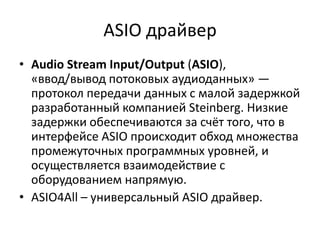 ASIO драйвер
• Audio Stream Input/Output (ASIO),
  «ввод/вывод потоковых аудиоданных» —
  протокол передачи данных с малой задержкой
  разработанный компанией Steinberg. Низкие
  задержки обеспечиваются за счёт того, что в
  интерфейсе ASIO происходит обход множества
  промежуточных программных уровней, и
  осуществляется взаимодействие с
  оборудованием напрямую.
• ASIO4All – универсальный ASIO драйвер.
 