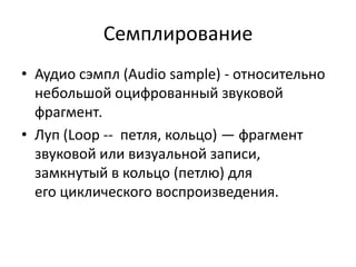 Семплирование
• Аудио сэмпл (Audio sample) - относительно
  небольшой оцифрованный звуковой
  фрагмент.
• Луп (Loop -- петля, кольцо) — фрагмент
  звуковой или визуальной записи,
  замкнутый в кольцо (петлю) для
  его циклического воспроизведения.
 