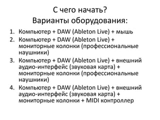 С чего начать?
       Варианты оборудования:
1. Компьютер + DAW (Ableton Live) + мышь
2. Компьютер + DAW (Ableton Live) +
   мониторные колонки (профессиональные
   наушники)
3. Компьютер + DAW (Ableton Live) + внешний
   аудио-интерфейс (звуковая карта) +
   мониторные колонки (профессиональные
   наушники)
4. Компьютер + DAW (Ableton Live) + внешний
   аудио-интерфейс (звуковая карта) +
   мониторные колонки + MIDI контроллер
 
