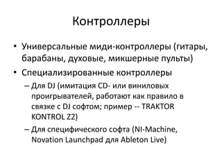 Контроллеры
• Универсальные миди-контроллеры (гитары,
  барабаны, духовые, микшерные пульты)
• Специализированные контроллеры
  – Для DJ (имитация CD- или виниловых
    проигрывателей, работают как правило в
    связке с DJ софтом; пример -- TRAKTOR
    KONTROL Z2)
  – Для специфического софта (NI-Machine,
    Novation Launchpad для Ableton Live)
 