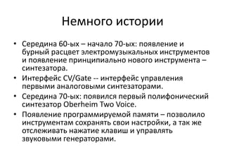 Немного истории
• Середина 60-ых – начало 70-ых: появление и
  бурный расцвет электромузыкальных инструментов
  и появление принципиально нового инструмента –
  синтезатора.
• Интерфейс CV/Gate -- интерфейс управления
  первыми аналоговыми синтезаторами.
• Середина 70-ых: появился первый полифонический
  синтезатор Oberheim Two Voice.
• Появление программируемой памяти – позволило
  инструментам сохранять свои настройки, а так же
  отслеживать нажатие клавиш и управлять
  звуковыми генераторами.
 
