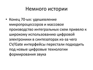 Немного истории
• Конец 70-ых: удешевление
  микропроцессоров и массовое
  производство интегральных схем привело к
  широкому использованию цифровой
  электроники в синтезаторах из-за чего
  CV/Gate интерфейсы перестали подходить
  под новые цифровые технологии
  формирования звука
 