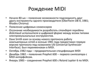 Рождение MIDI
• Начало 80-ых – появление возможности подсоединять друг
  другу инструменты одного производителя (Oberheim OB-X, 1981;
  Rhodes Chroma)
• Появление цифровых секвенсоров
• Осознание необходимости разработать стандарт передачи
  действий исполнителя в цифровой форме между всеми типами
  электромузыкальных инструментов.
• Dave Smith взял за основу нового протокола работу
  компьютерных сетей и осенью 1981 года предоставил первую
  версию протокола под названием USI (Universal Synthesizer
  Interface). Был переименован в MIDI.
• Октябрь 1982 года – предварительная спецификация MIDI
• Декабрь 1982 – появление Prophet 600 -- первого синтезатора с
  MIDI интерфейсом.
• Январь 1983 – соединение Prophet 600 с Roland Jupiter 6 по MIDI.
 