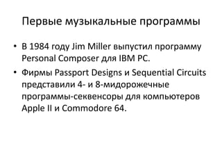 Первые музыкальные программы
• В 1984 году Jim Miller выпустил программу
  Personal Composer для IBM PC.
• Фирмы Passport Designs и Sequential Circuits
  представили 4- и 8-мидорожечные
  программы-секвенсоры для компьютеров
  Apple II и Commodore 64.
 