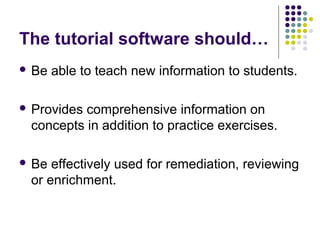 The tutorial software should…
 Be

able to teach new information to students.

 Provides

comprehensive information on
concepts in addition to practice exercises.

 Be

effectively used for remediation, reviewing
or enrichment.

 